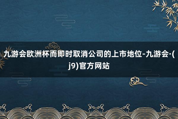 九游会欧洲杯而即时取消公司的上市地位-九游会·(j9)官方网站