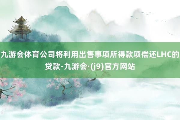 九游会体育公司将利用出售事项所得款项偿还LHC的贷款-九游会·(j9)官方网站