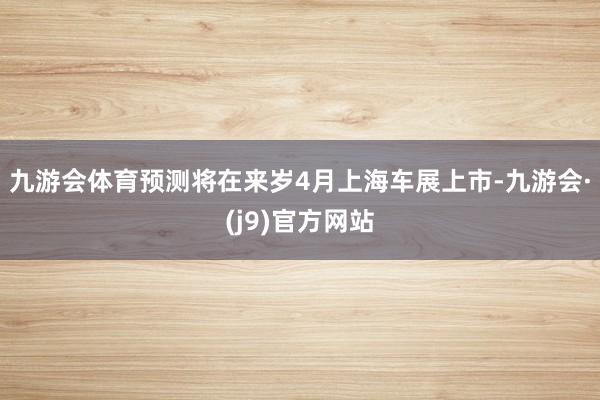 九游会体育预测将在来岁4月上海车展上市-九游会·(j9)官方网站