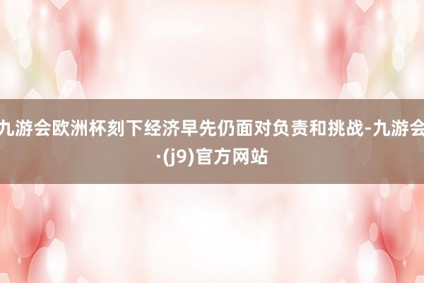 九游会欧洲杯刻下经济早先仍面对负责和挑战-九游会·(j9)官方网站