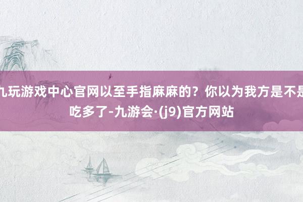 九玩游戏中心官网以至手指麻麻的？你以为我方是不是吃多了-九游会·(j9)官方网站