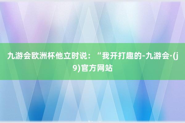 九游会欧洲杯他立时说：“我开打趣的-九游会·(j9)官方网站