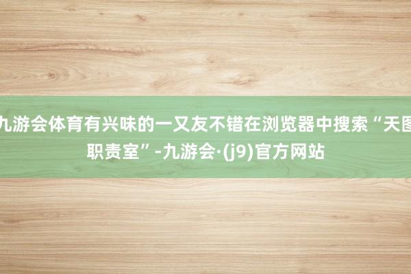 九游会体育有兴味的一又友不错在浏览器中搜索“天图职责室”-九游会·(j9)官方网站