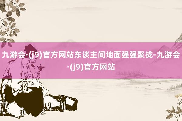 九游会·(j9)官方网站东谈主间地面强强聚拢-九游会·(j9)官方网站