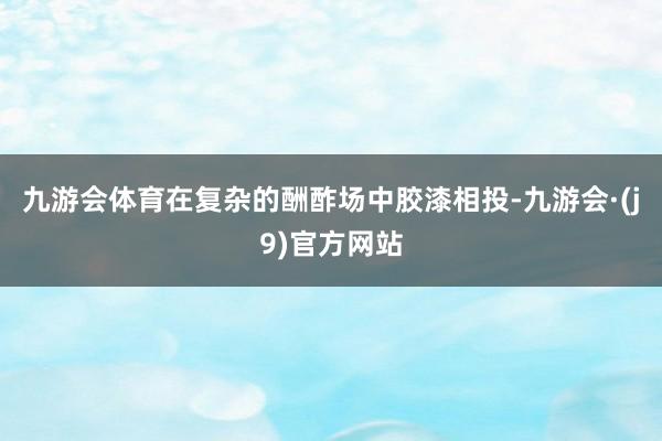 九游会体育在复杂的酬酢场中胶漆相投-九游会·(j9)官方网站