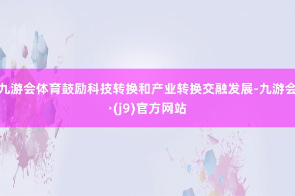 九游会体育鼓励科技转换和产业转换交融发展-九游会·(j9)官方网站