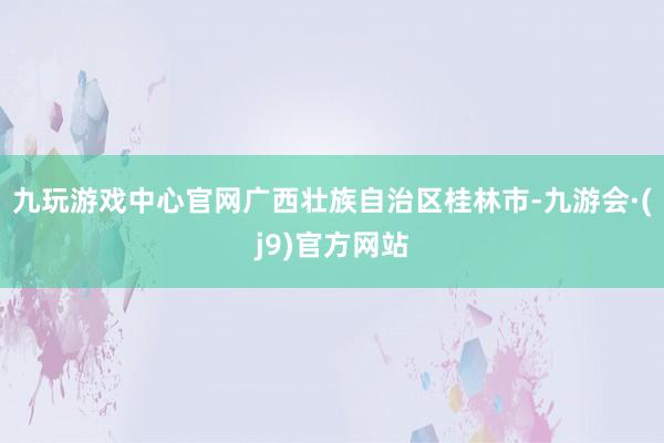 九玩游戏中心官网广西壮族自治区桂林市-九游会·(j9)官方网站