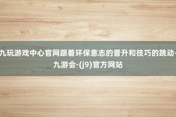 九玩游戏中心官网跟着环保意志的晋升和技巧的跳动-九游会·(j9)官方网站