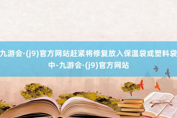 九游会·(j9)官方网站赶紧将修复放入保温袋或塑料袋中-九游会·(j9)官方网站