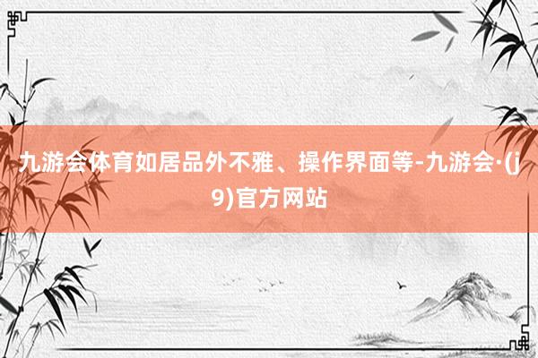 九游会体育如居品外不雅、操作界面等-九游会·(j9)官方网站