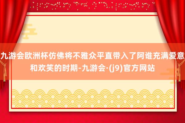 九游会欧洲杯仿佛将不雅众平直带入了阿谁充满爱意和欢笑的时期-九游会·(j9)官方网站