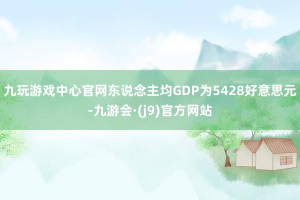 九玩游戏中心官网东说念主均GDP为5428好意思元-九游会·(j9)官方网站
