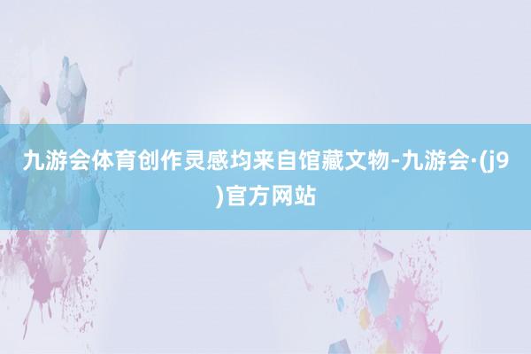 九游会体育创作灵感均来自馆藏文物-九游会·(j9)官方网站