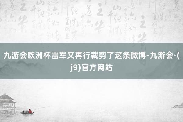 九游会欧洲杯雷军又再行裁剪了这条微博-九游会·(j9)官方网站
