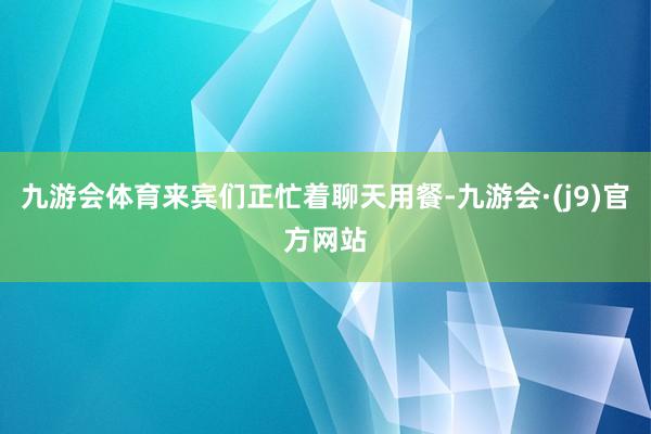 九游会体育来宾们正忙着聊天用餐-九游会·(j9)官方网站