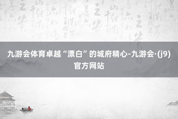 九游会体育卓越“漂白”的城府精心-九游会·(j9)官方网站