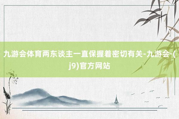 九游会体育两东谈主一直保握着密切有关-九游会·(j9)官方网站