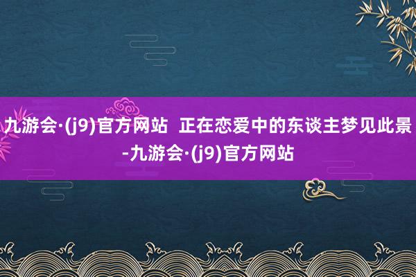 九游会·(j9)官方网站  正在恋爱中的东谈主梦见此景-九游会·(j9)官方网站