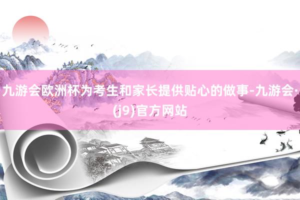 九游会欧洲杯为考生和家长提供贴心的做事-九游会·(j9)官方网站