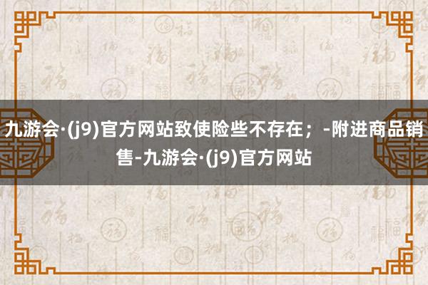 九游会·(j9)官方网站致使险些不存在；-附进商品销售-九游会·(j9)官方网站