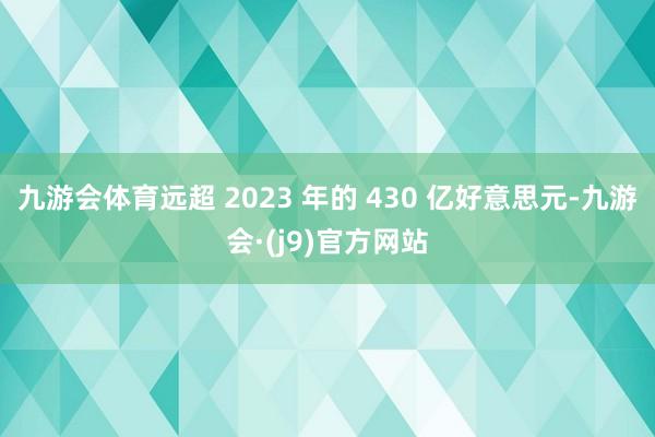 九游会体育远超 2023 年的 430 亿好意思元-九游会·(j9)官方网站
