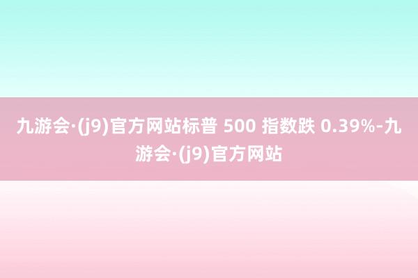 九游会·(j9)官方网站标普 500 指数跌 0.39%-九游会·(j9)官方网站