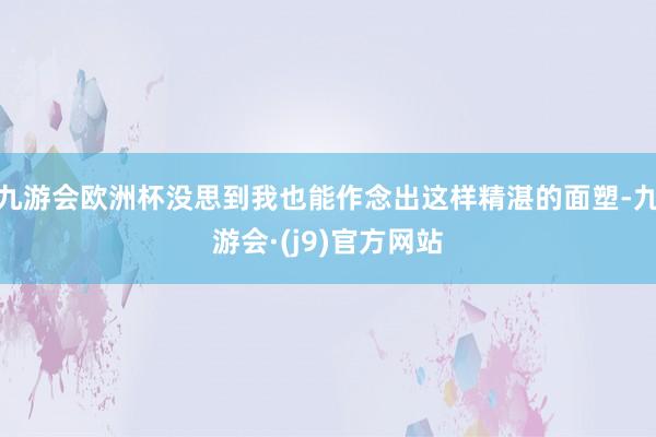 九游会欧洲杯没思到我也能作念出这样精湛的面塑-九游会·(j9)官方网站