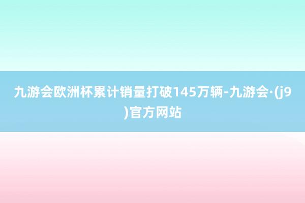 九游会欧洲杯累计销量打破145万辆-九游会·(j9)官方网站