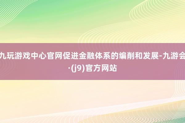 九玩游戏中心官网促进金融体系的编削和发展-九游会·(j9)官方网站