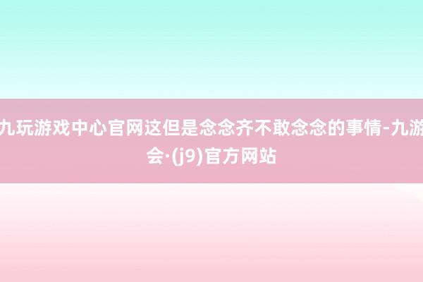 九玩游戏中心官网这但是念念齐不敢念念的事情-九游会·(j9)官方网站