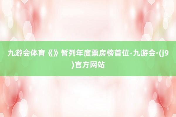 九游会体育《》暂列年度票房榜首位-九游会·(j9)官方网站