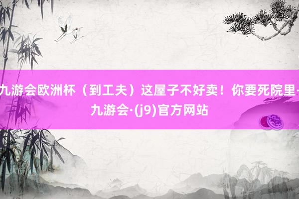 九游会欧洲杯（到工夫）这屋子不好卖！你要死院里-九游会·(j9)官方网站