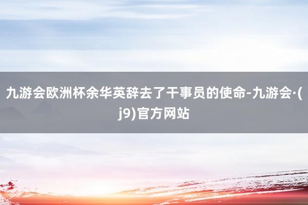 九游会欧洲杯余华英辞去了干事员的使命-九游会·(j9)官方网站