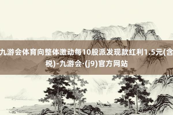 九游会体育向整体激动每10股派发现款红利1.5元(含税)-九游会·(j9)官方网站