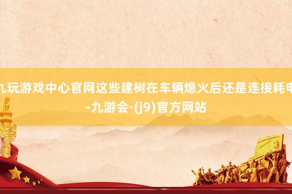 九玩游戏中心官网这些建树在车辆熄火后还是连接耗电-九游会·(j9)官方网站