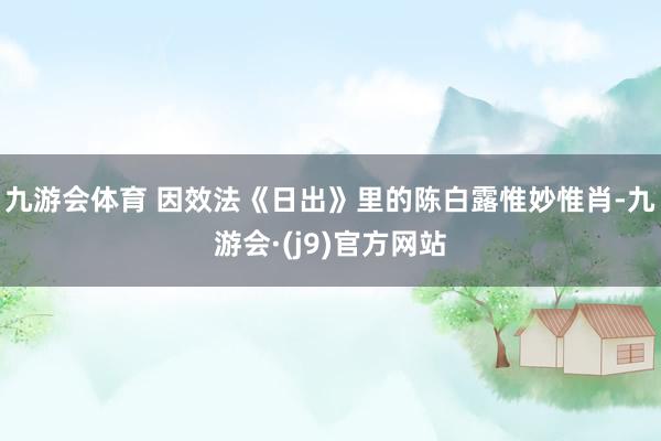 九游会体育 因效法《日出》里的陈白露惟妙惟肖-九游会·(j9)官方网站
