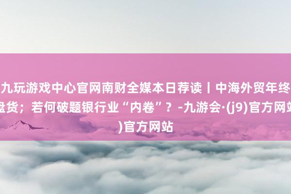 九玩游戏中心官网南财全媒本日荐读丨中海外贸年终盘货；若何破题银行业“内卷”？-九游会·(j9)官方网站