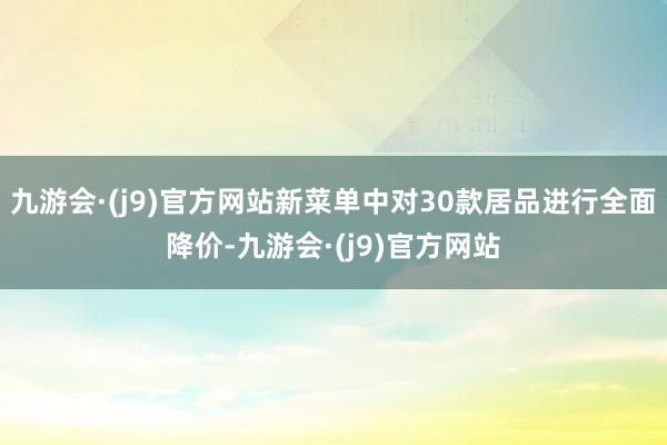 九游会·(j9)官方网站新菜单中对30款居品进行全面降价-九游会·(j9)官方网站