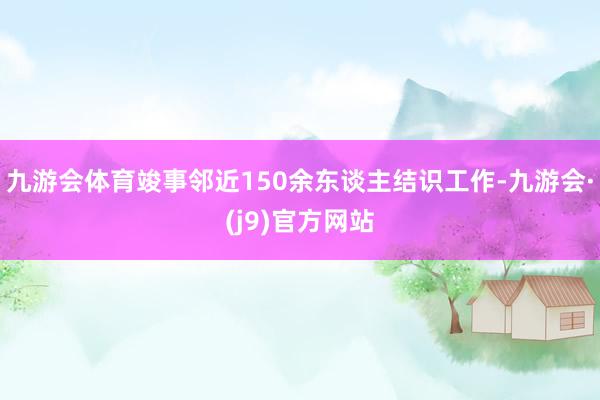 九游会体育竣事邻近150余东谈主结识工作-九游会·(j9)官方网站