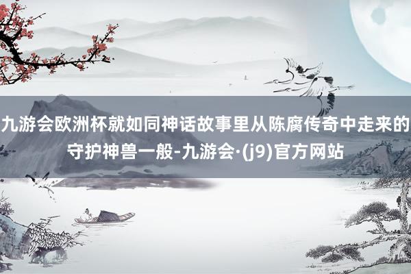 九游会欧洲杯就如同神话故事里从陈腐传奇中走来的守护神兽一般-九游会·(j9)官方网站