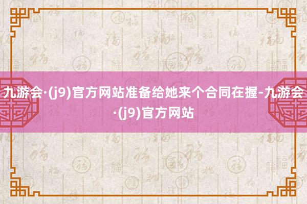 九游会·(j9)官方网站准备给她来个合同在握-九游会·(j9)官方网站