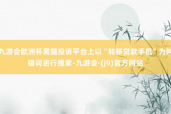 九游会欧洲杯黑猫投诉平台上以“转移贷款手机”为舛错词进行搜索-九游会·(j9)官方网站