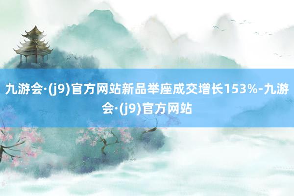 九游会·(j9)官方网站新品举座成交增长153%-九游会·(j9)官方网站