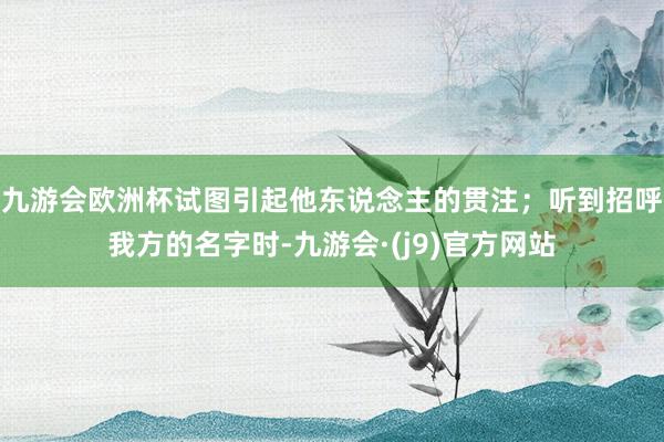 九游会欧洲杯试图引起他东说念主的贯注；听到招呼我方的名字时-九游会·(j9)官方网站