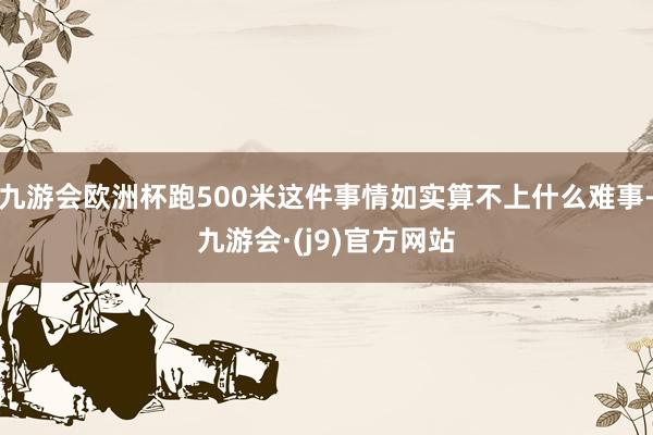 九游会欧洲杯跑500米这件事情如实算不上什么难事-九游会·(j9)官方网站