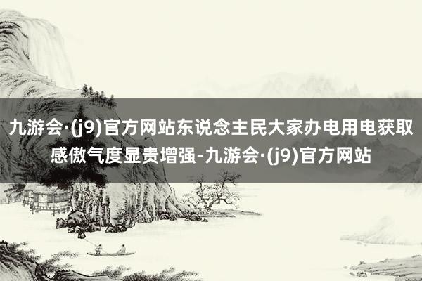 九游会·(j9)官方网站东说念主民大家办电用电获取感傲气度显贵增强-九游会·(j9)官方网站