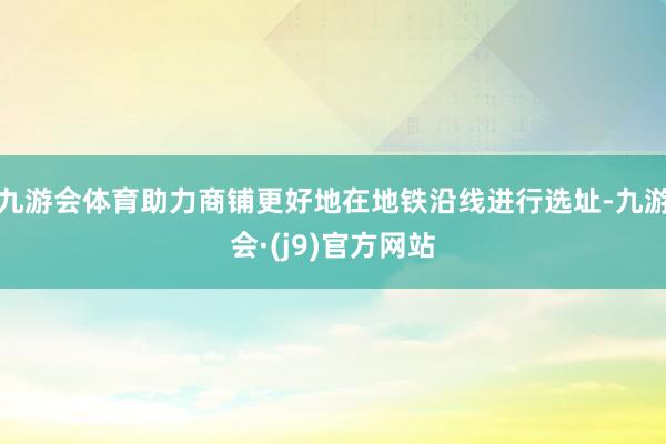 九游会体育助力商铺更好地在地铁沿线进行选址-九游会·(j9)官方网站