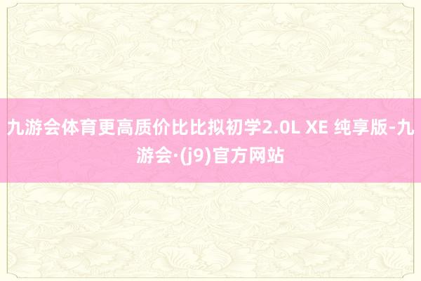 九游会体育更高质价比比拟初学2.0L XE 纯享版-九游会·(j9)官方网站