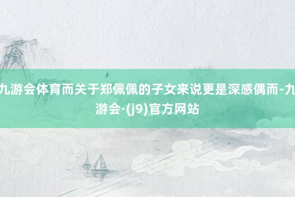 九游会体育而关于郑佩佩的子女来说更是深感偶而-九游会·(j9)官方网站