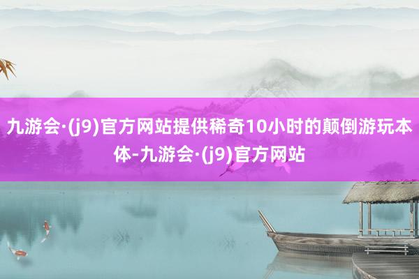 九游会·(j9)官方网站提供稀奇10小时的颠倒游玩本体-九游会·(j9)官方网站